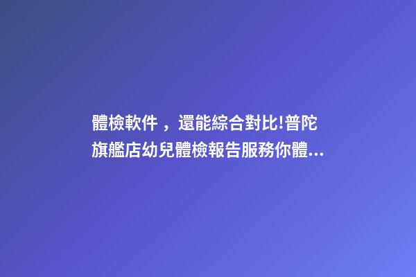 體檢軟件，還能綜合對比!普陀旗艦店幼兒體檢報告服務你體驗了-第1張-觀點-玄機派